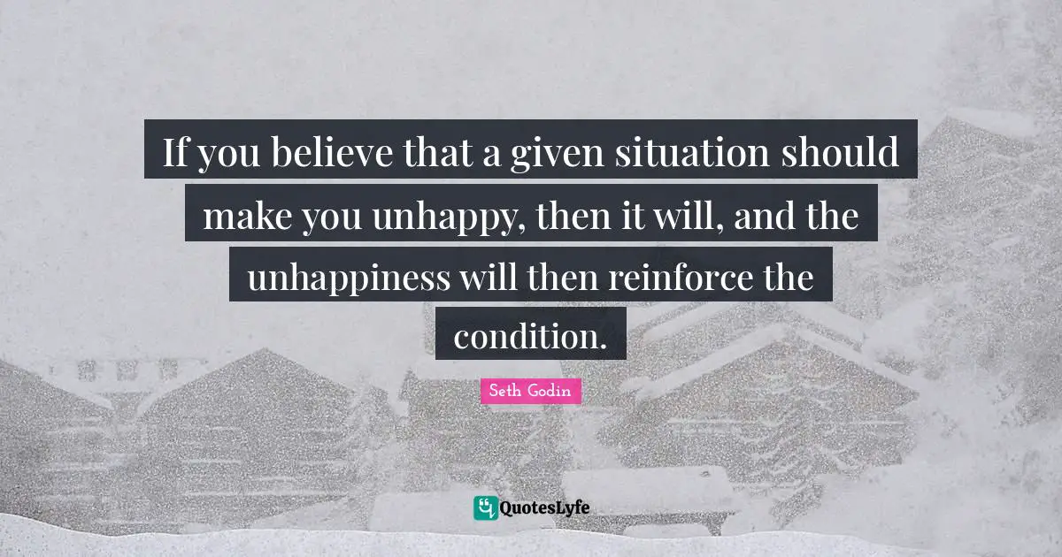 If you believe that a given situation should make you unhappy, then it will, and the unhappiness will then reinforce the condition.