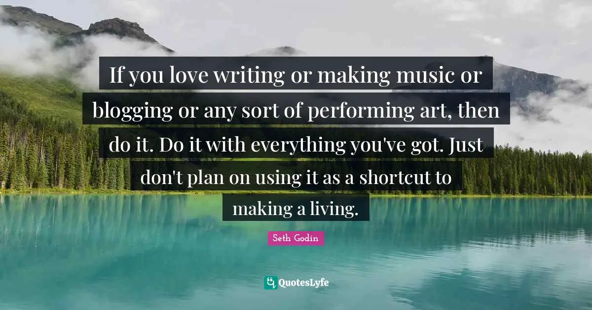 If you love writing or making music or blogging or any sort of performing art, then do it. Do it with everything you've got. Just don't plan on using it as a shortcut to making a living.