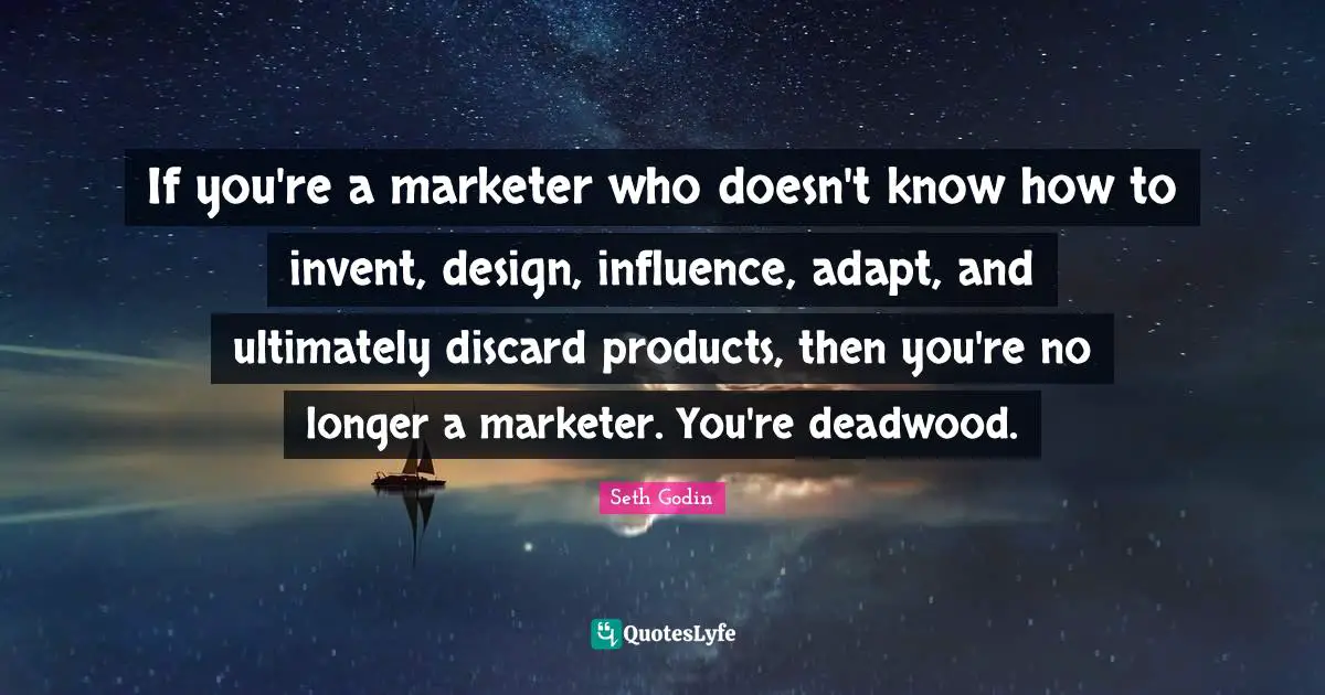 If you're a marketer who doesn't know how to invent, design, influence, adapt, and ultimately discard products, then you're no longer a marketer. You're deadwood.