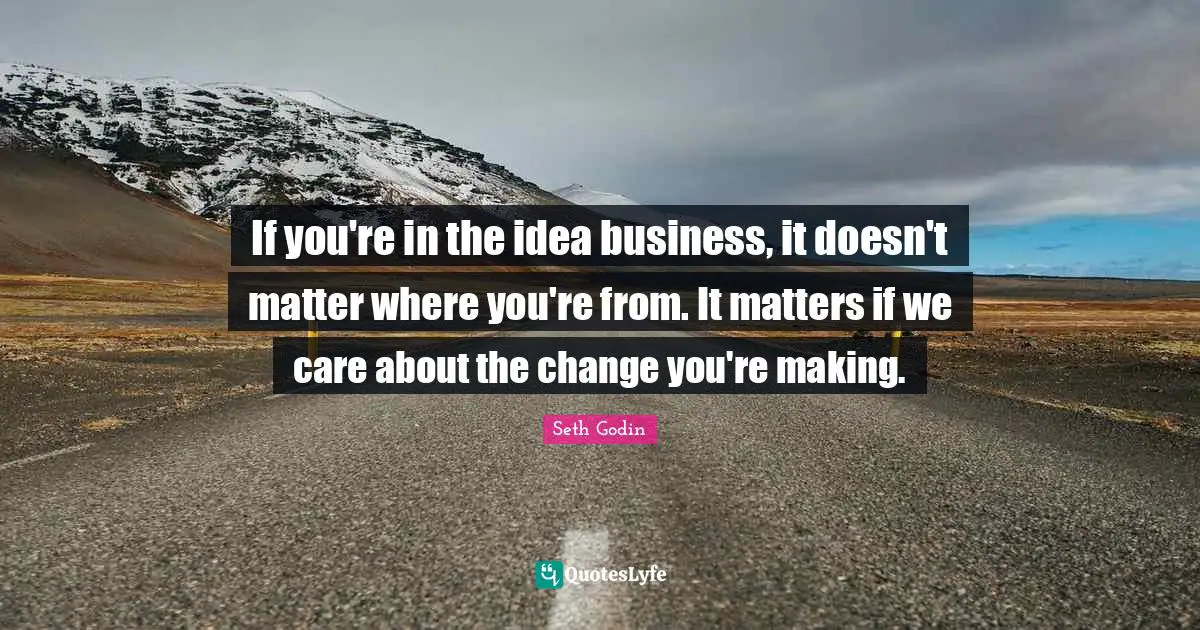 If you're in the idea business, it doesn't matter where you're from. It matters if we care about the change you're making.