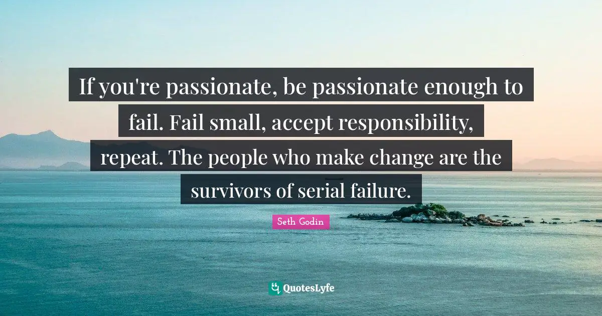 If you're passionate, be passionate enough to fail. Fail small, accept responsibility, repeat. The people who make change are the survivors of serial failure.