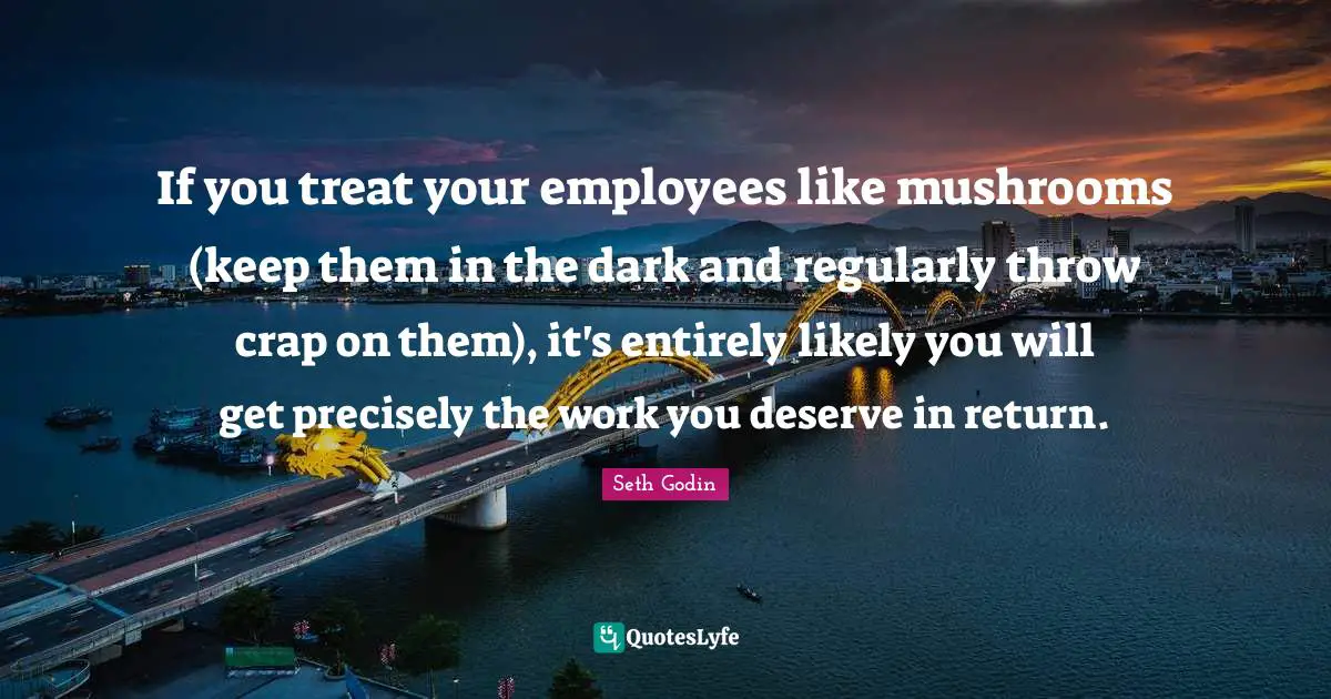 If you treat your employees like mushrooms (keep them in the dark and regularly throw crap on them), it's entirely likely you will get precisely the work you deserve in return.