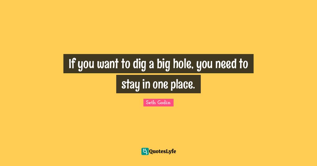 If you want to dig a big hole, you need to stay in one place.