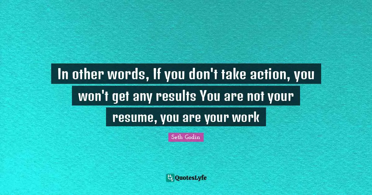 In other words, If you don't take action, you won't get any results You are not your resume, you are your work