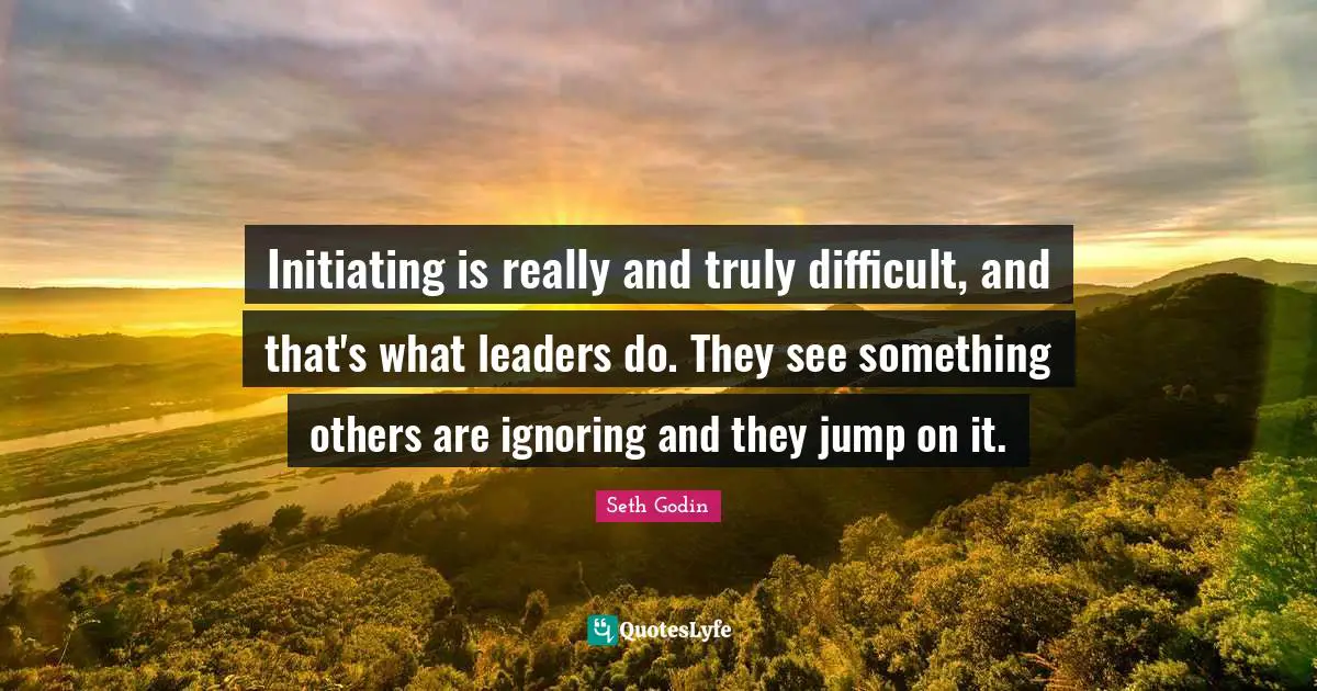 Initiating is really and truly difficult, and that's what leaders do. They see something others are ignoring and they jump on it.