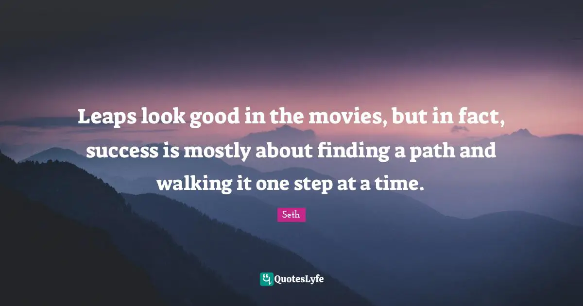 Leaps look good in the movies, but in fact, success is mostly about finding a path and walking it one step at a time.