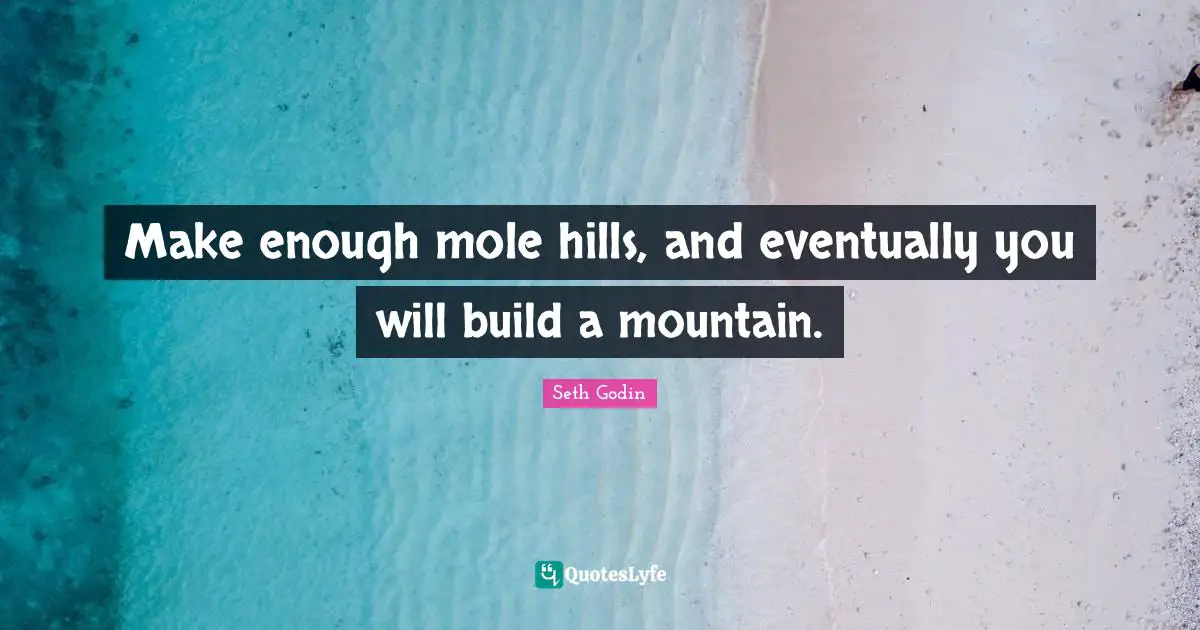 Make enough mole hills, and eventually you will build a mountain.