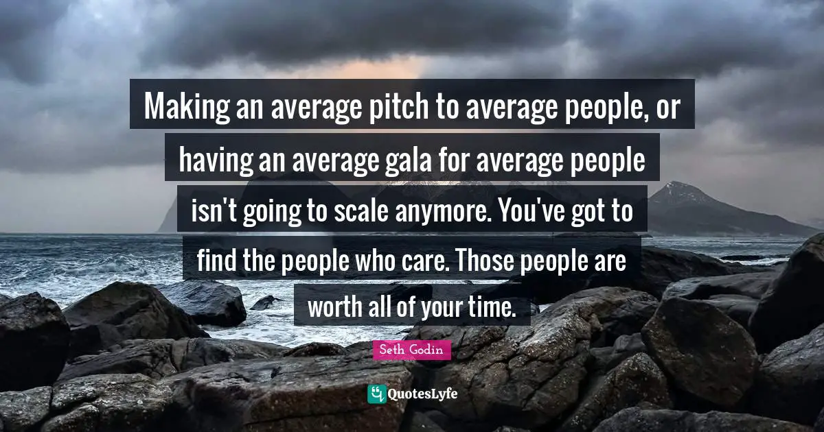 Making an average pitch to average people, or having an average gala for average people isn't going to scale anymore. You've got to find the people who care. Those people are worth all of your time.
