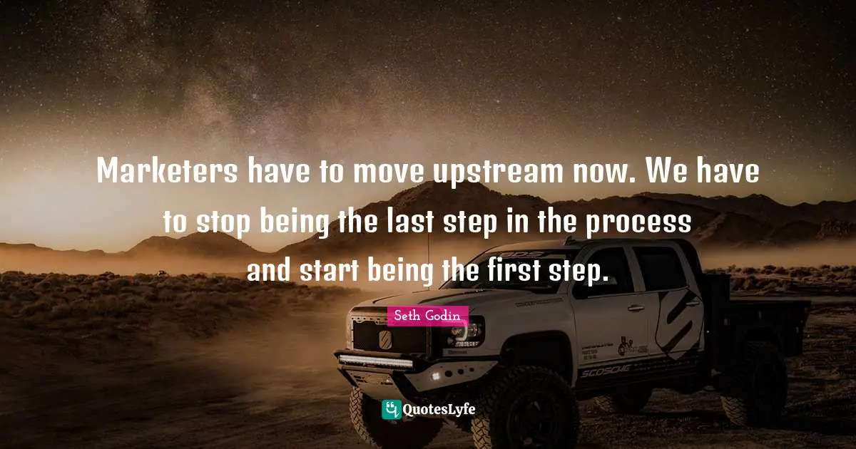 Marketers have to move upstream now. We have to stop being the last step in the process and start being the first step.