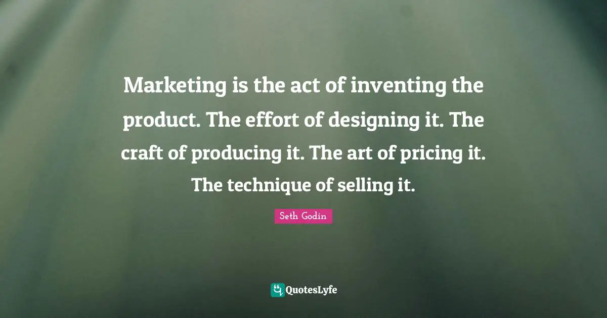 Marketing is the act of inventing the product. The effort of designing it. The craft of producing it. The art of pricing it. The technique of selling it.
