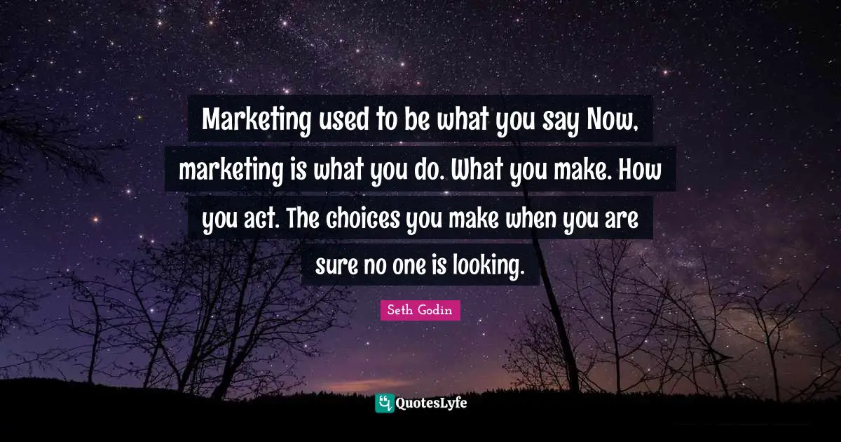 Marketing used to be what you say Now, marketing is what you do. What you make. How you act. The choices you make when you are sure no one is looking.