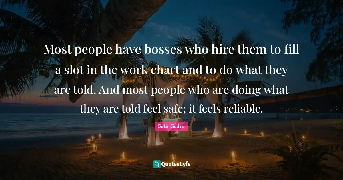 Most people have bosses who hire them to fill a slot in the work chart and to do what they are told. And most people who are doing what they are told feel safe; it feels reliable.