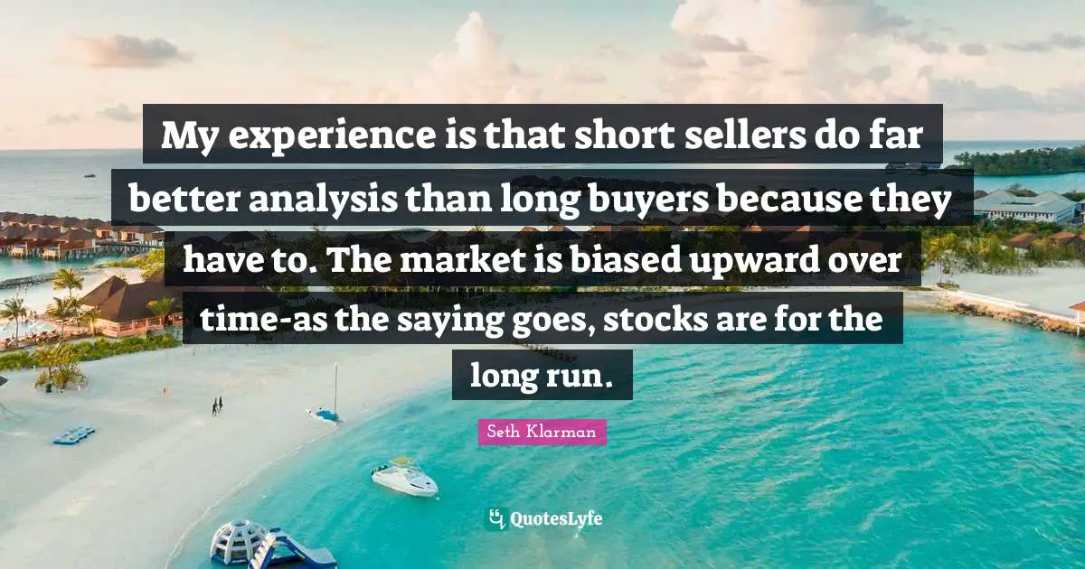 My experience is that short sellers do far better analysis than long buyers because they have to. The market is biased upward over time-as the saying goes, stocks are for the long run.