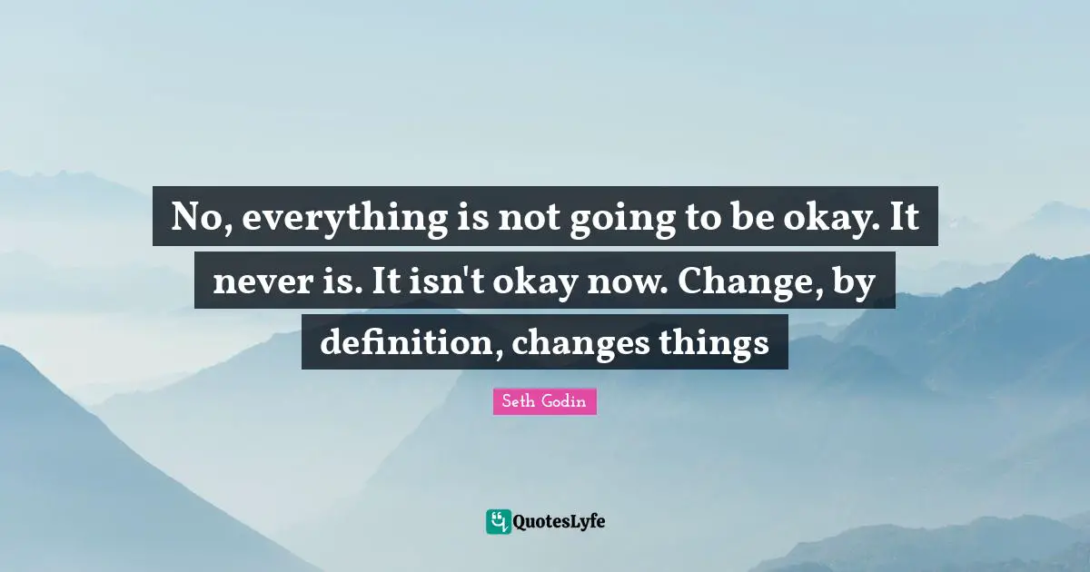 No, everything is not going to be okay. It never is. It isn't okay now. Change, by definition, changes things