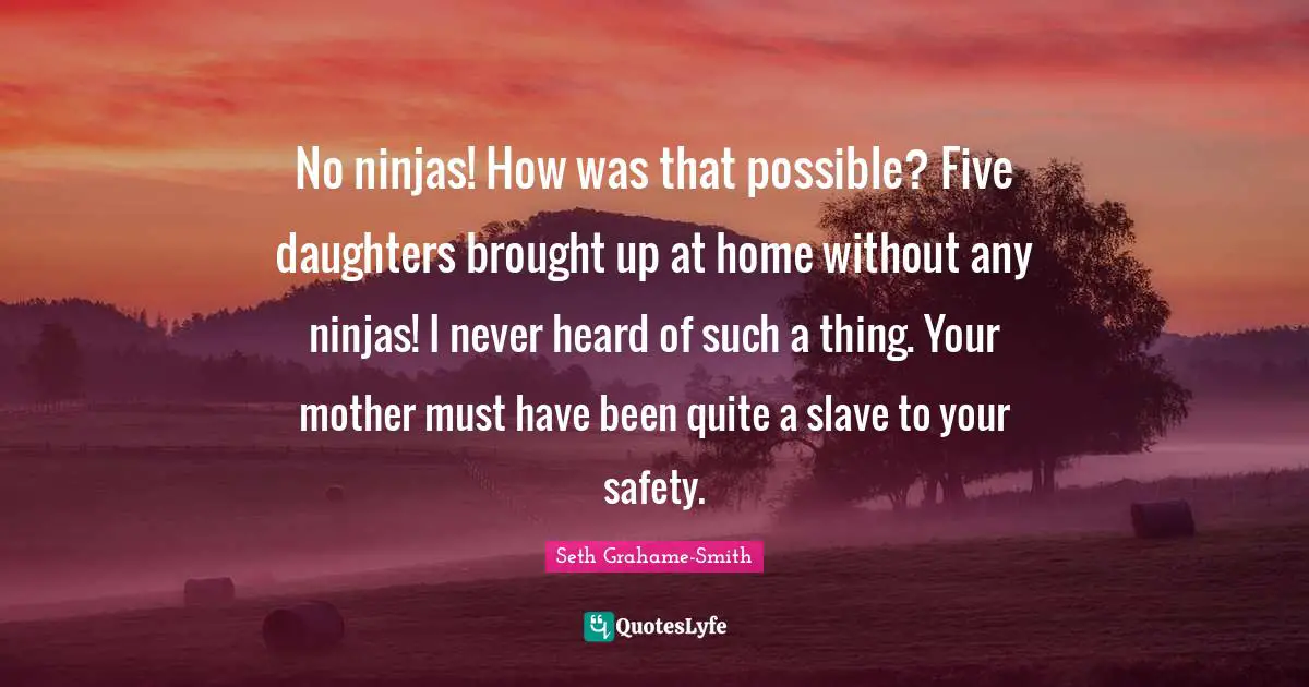 No ninjas! How was that possible? Five daughters brought up at home without any ninjas! I never heard of such a thing. Your mother must have been quite a slave to your safety.