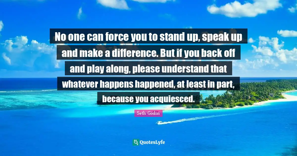 No one can force you to stand up, speak up and make a difference. But if you back off and play along, please understand that whatever happens happened, at least in part, because you acquiesced.