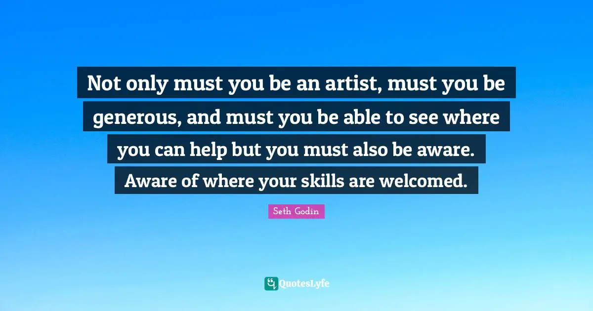 Not only must you be an artist, must you be generous, and must you be able to see where you can help but you must also be aware. Aware of where your skills are welcomed.