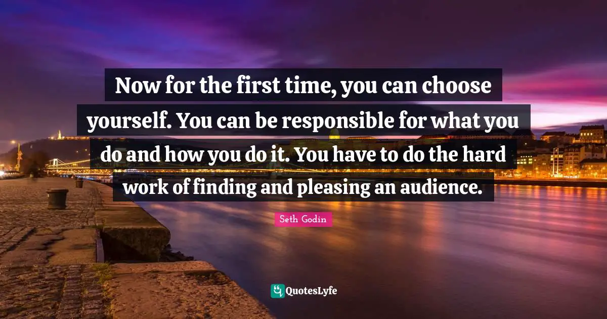 Now for the first time, you can choose yourself. You can be responsible for what you do and how you do it. You have to do the hard work of finding and pleasing an audience.