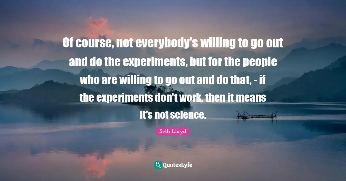 Of course, not everybody's willing to go out and do the experiments, but for the people who are willing to go out and do that, - if the experiments don't work, then it means it's not science.