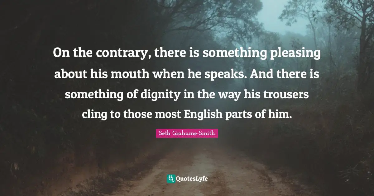 On the contrary, there is something pleasing about his mouth when he speaks. And there is something of dignity in the way his trousers cling to those most English parts of him.