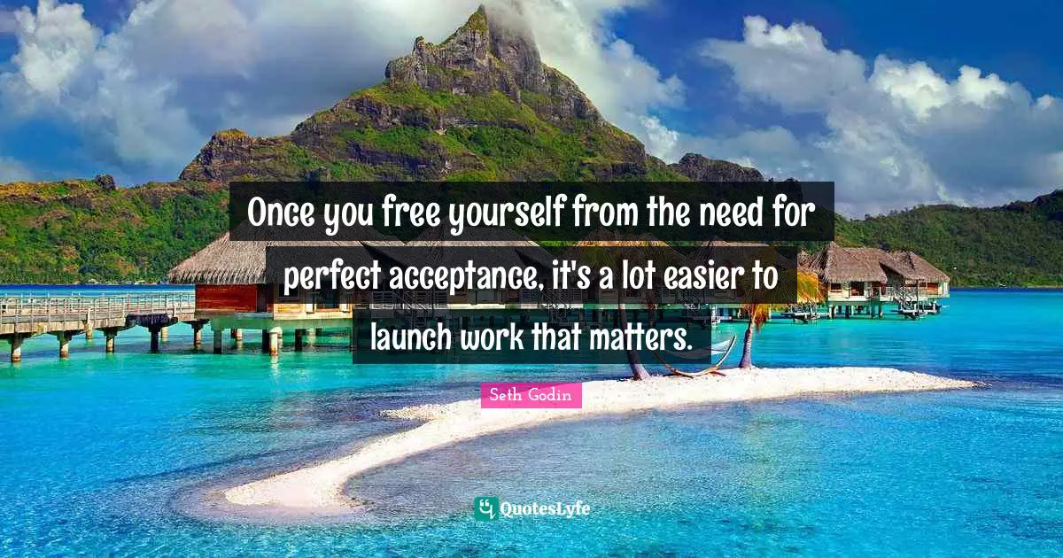 Once you free yourself from the need for perfect acceptance, it's a lot easier to launch work that matters.