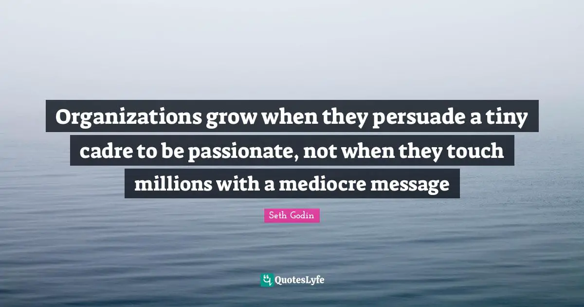 Organizations grow when they persuade a tiny cadre to be passionate, not when they touch millions with a mediocre message