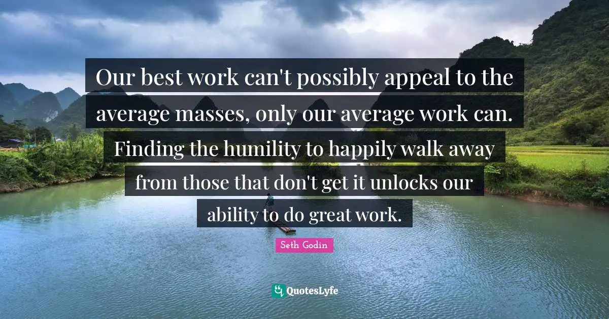 Great Work Quotes: "Our best work can't possibly appeal to the average masses, only our average work can. Finding the humility to happily walk away from those that don't get it unlocks our ability to do great work."