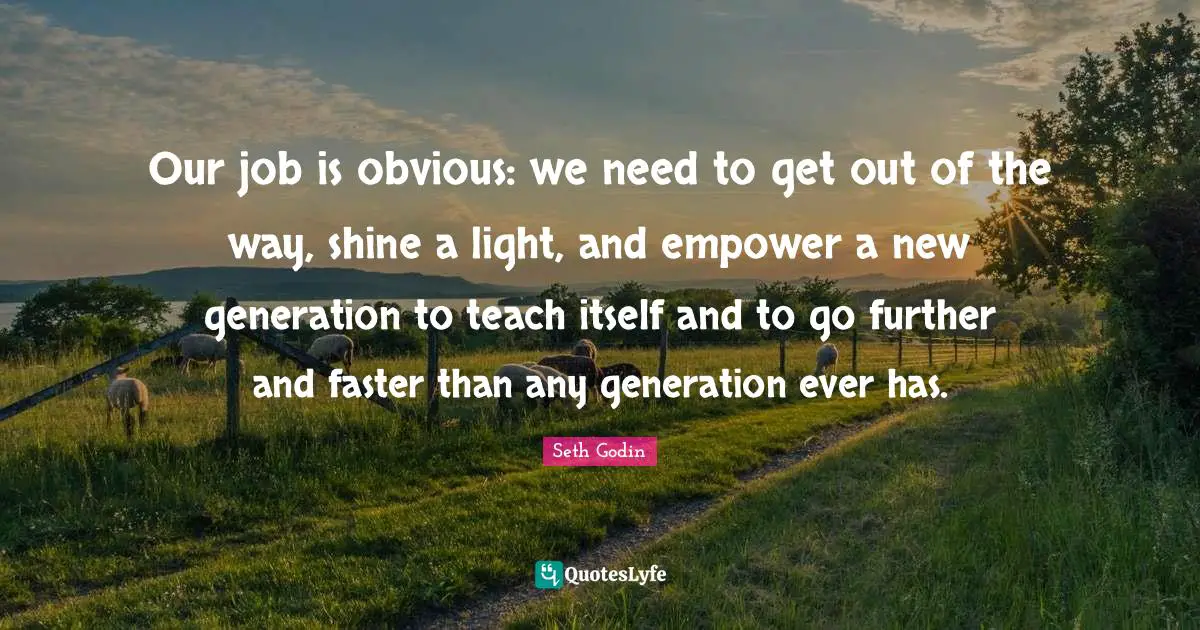 Our job is obvious: we need to get out of the way, shine a light, and empower a new generation to teach itself and to go further and faster than any generation ever has.