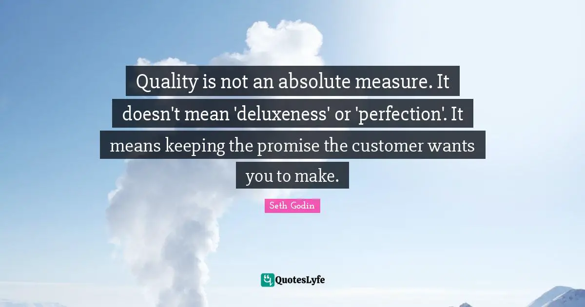 Quality is not an absolute measure. It doesn't mean 'deluxeness' or 'perfection'. It means keeping the promise the customer wants you to make.