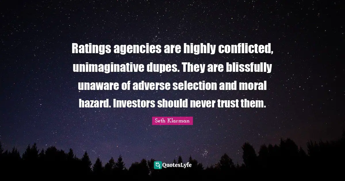 Seth Klarman Quotes: "Ratings agencies are highly conflicted, unimaginative dupes. They are blissfully unaware of adverse selection and moral hazard. Investors should never trust them."