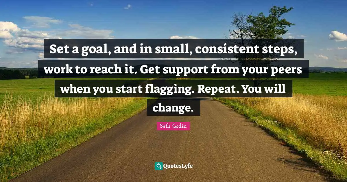 Set a goal, and in small, consistent steps, work to reach it. Get support from your peers when you start flagging. Repeat. You will change.