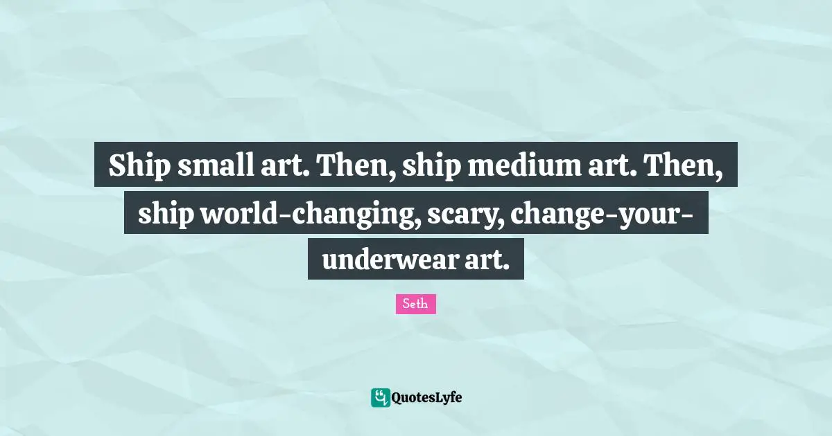Ship small art. Then, ship medium art. Then, ship world-changing, scary, change-your-underwear art.