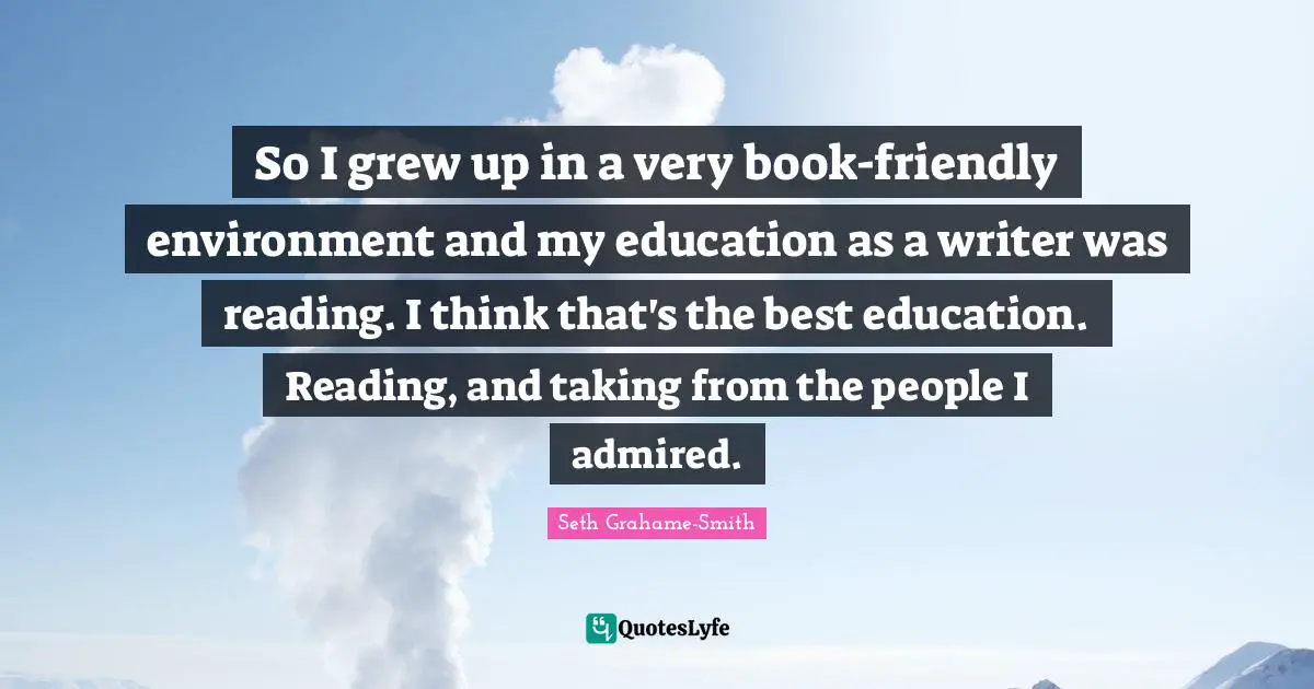 So I grew up in a very book-friendly environment and my education as a writer was reading. I think that's the best education. Reading, and taking from the people I admired.