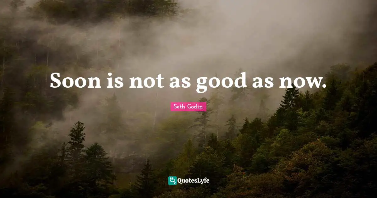 Soon is not as good as now.