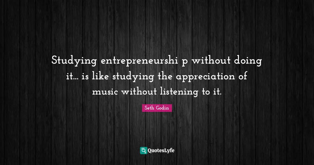 Studying entrepreneurshi p without doing it... is like studying the appreciation of music without listening to it.