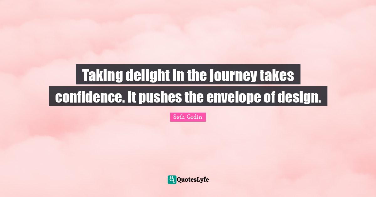 Taking delight in the journey takes confidence. It pushes the envelope of design.