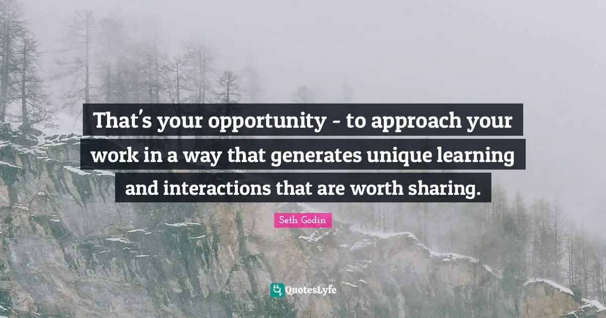That's your opportunity - to approach your work in a way that generates unique learning and interactions that are worth sharing.