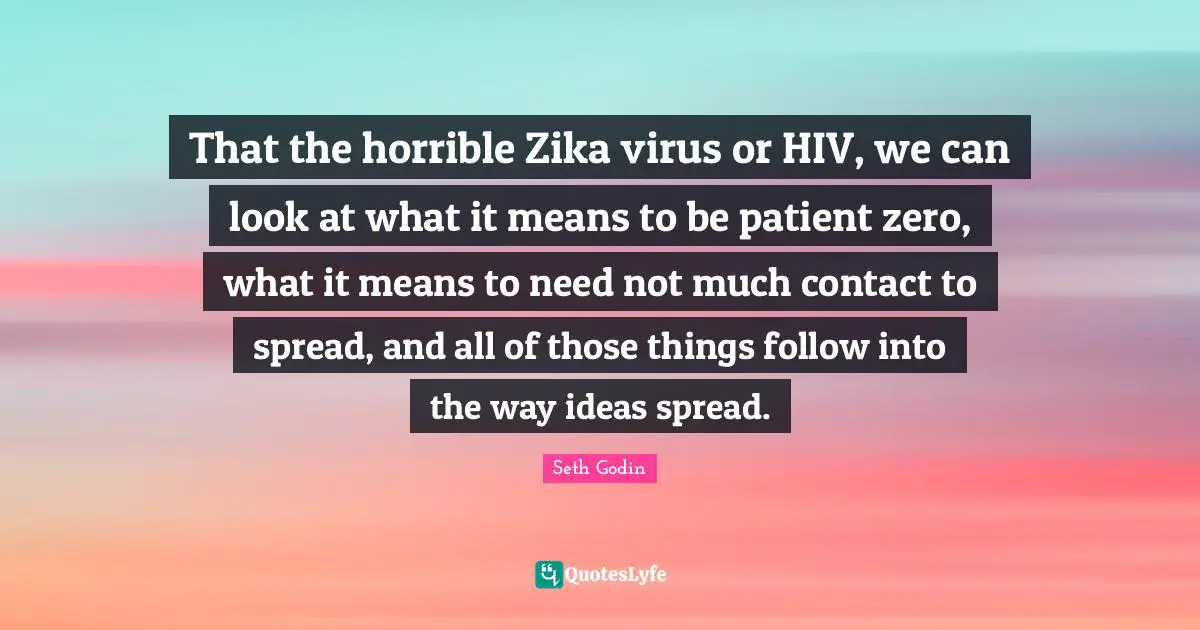 That the horrible Zika virus or HIV, we can look at what it means to be patient zero, what it means to need not much contact to spread, and all of those things follow into the way ideas spread.