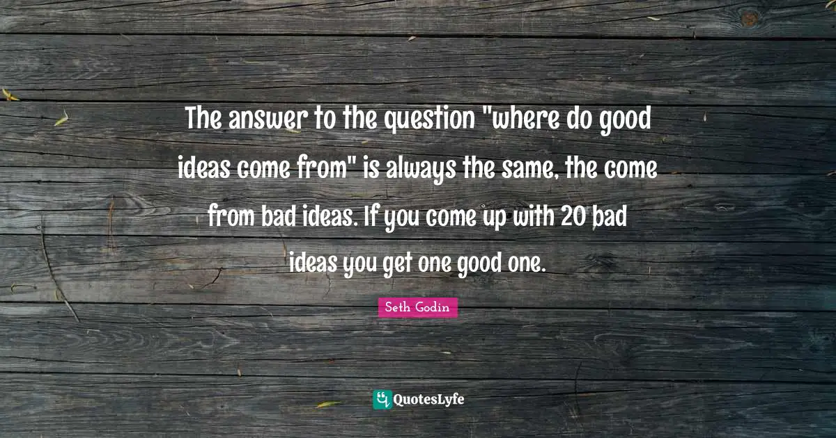 The answer to the question "where do good ideas come from" is always the same, the come from bad ideas. If you come up with 20 bad ideas you get one good one.