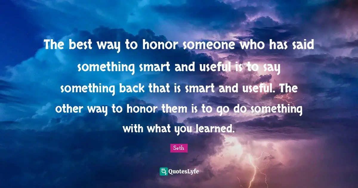 The best way to honor someone who has said something smart and useful is to say something back that is smart and useful. The other way to honor them is to go do something with what you learned.