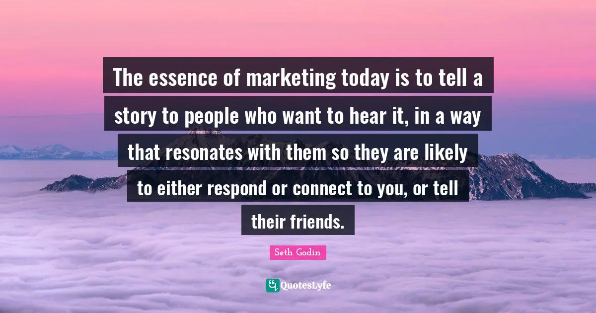 The essence of marketing today is to tell a story to people who want to hear it, in a way that resonates with them so they are likely to either respond or connect to you, or tell their friends.