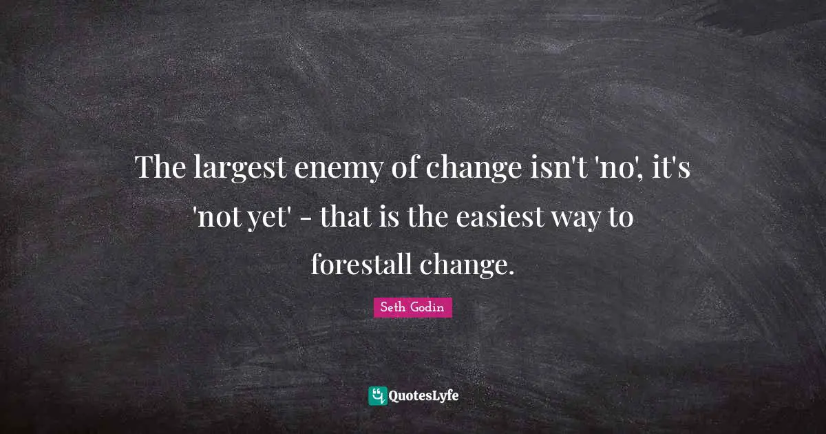 The largest enemy of change isn't 'no', it's 'not yet' - that is the easiest way to forestall change.