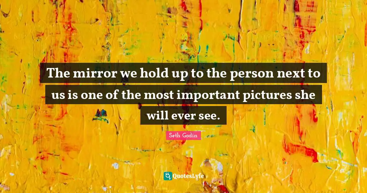 The mirror we hold up to the person next to us is one of the most important pictures she will ever see.
