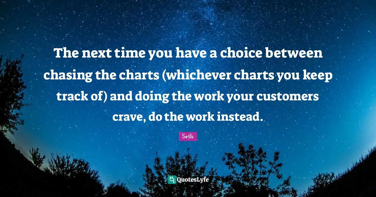 The next time you have a choice between chasing the charts (whichever charts you keep track of) and doing the work your customers crave, do the work instead.