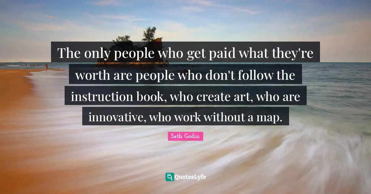 The only people who get paid what they're worth are people who don't follow the instruction book, who create art, who are innovative, who work without a map.