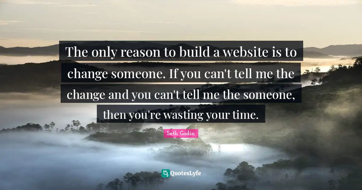 The only reason to build a website is to change someone. If you can't tell me the change and you can't tell me the someone, then you're wasting your time.
