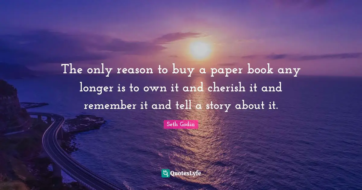 The only reason to buy a paper book any longer is to own it and cherish it and remember it and tell a story about it.
