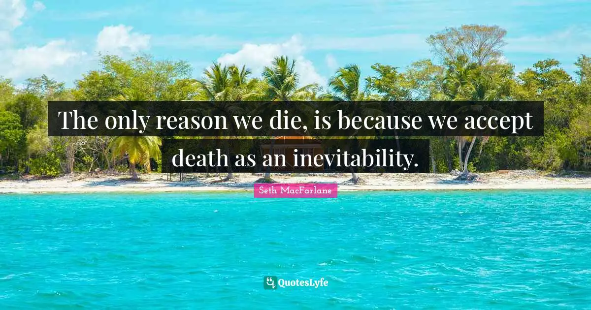 The only reason we die, is because we accept death as an inevitability.
