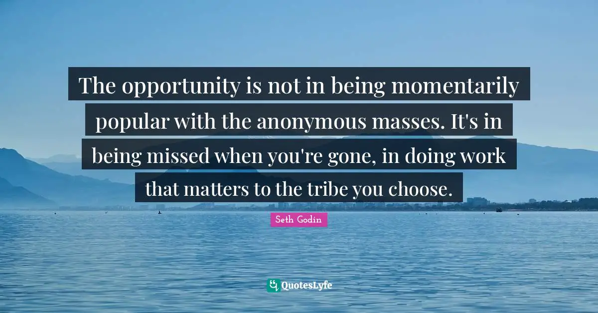 The opportunity is not in being momentarily popular with the anonymous masses. It's in being missed when you're gone, in doing work that matters to the tribe you choose.