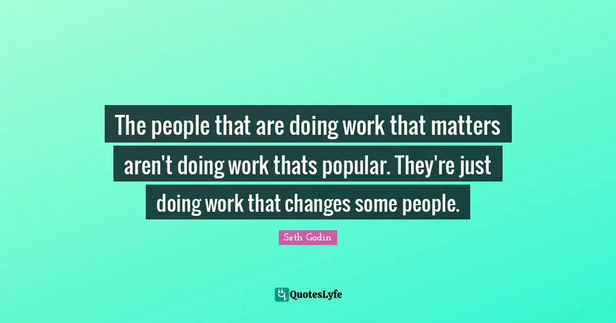 The people that are doing work that matters aren't doing work thats popular. They're just doing work that changes some people.